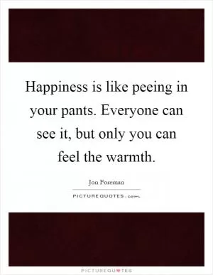 Happiness is like peeing in your pants. Everyone can see it, but only you can feel the warmth Picture Quote #1