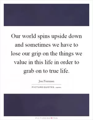 Our world spins upside down and sometimes we have to lose our grip on the things we value in this life in order to grab on to true life Picture Quote #1