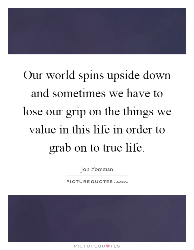 Our world spins upside down and sometimes we have to lose our grip on the things we value in this life in order to grab on to true life Picture Quote #1