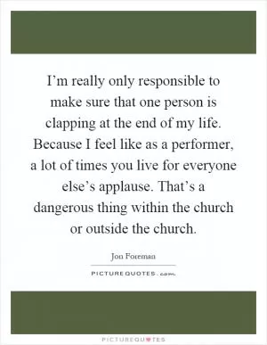 I’m really only responsible to make sure that one person is clapping at the end of my life. Because I feel like as a performer, a lot of times you live for everyone else’s applause. That’s a dangerous thing within the church or outside the church Picture Quote #1
