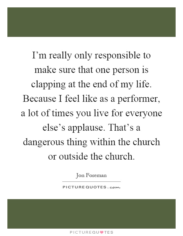 I'm really only responsible to make sure that one person is clapping at the end of my life. Because I feel like as a performer, a lot of times you live for everyone else's applause. That's a dangerous thing within the church or outside the church Picture Quote #1