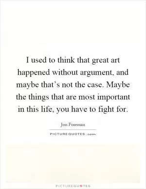 I used to think that great art happened without argument, and maybe that’s not the case. Maybe the things that are most important in this life, you have to fight for Picture Quote #1
