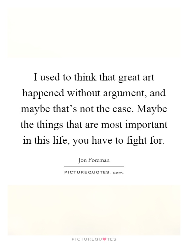 I used to think that great art happened without argument, and maybe that's not the case. Maybe the things that are most important in this life, you have to fight for Picture Quote #1