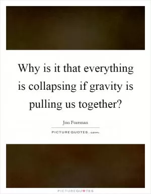 Why is it that everything is collapsing if gravity is pulling us together? Picture Quote #1