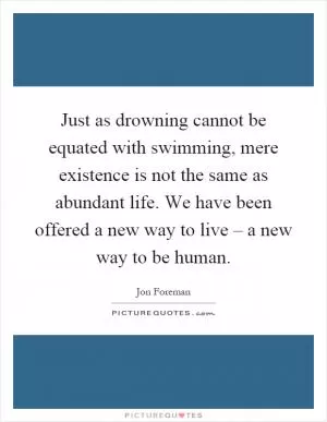 Just as drowning cannot be equated with swimming, mere existence is not the same as abundant life. We have been offered a new way to live – a new way to be human Picture Quote #1