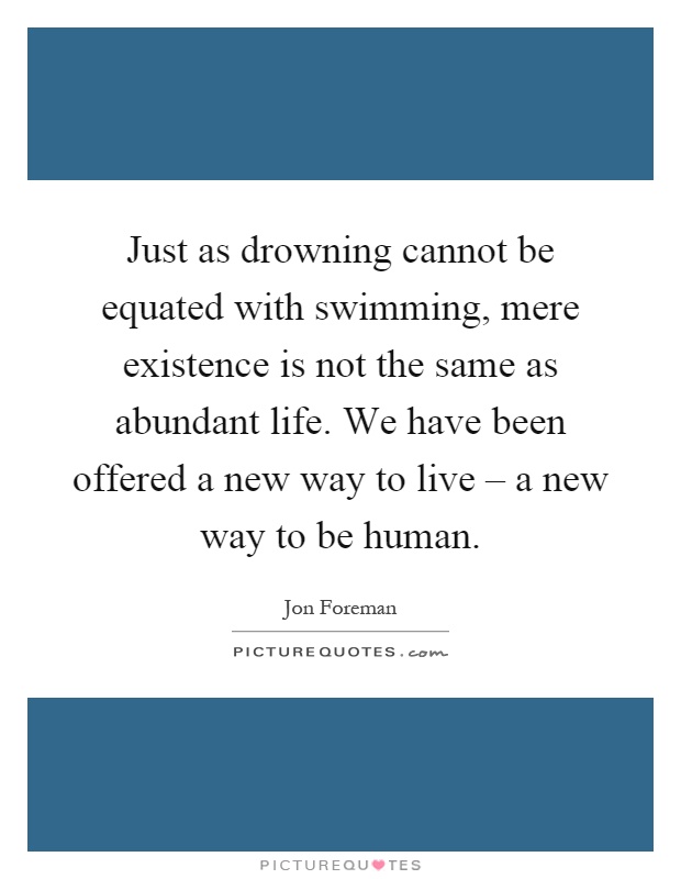 Just as drowning cannot be equated with swimming, mere existence is not the same as abundant life. We have been offered a new way to live – a new way to be human Picture Quote #1
