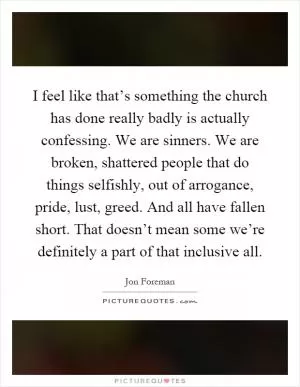 I feel like that’s something the church has done really badly is actually confessing. We are sinners. We are broken, shattered people that do things selfishly, out of arrogance, pride, lust, greed. And all have fallen short. That doesn’t mean some we’re definitely a part of that inclusive all Picture Quote #1