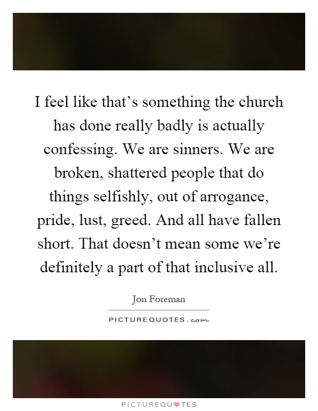 I feel like that's something the church has done really badly is actually confessing. We are sinners. We are broken, shattered people that do things selfishly, out of arrogance, pride, lust, greed. And all have fallen short. That doesn't mean some we're definitely a part of that inclusive all Picture Quote #1
