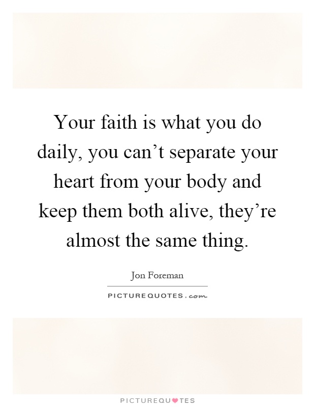 Your faith is what you do daily, you can't separate your heart from your body and keep them both alive, they're almost the same thing Picture Quote #1