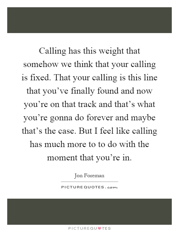 Calling has this weight that somehow we think that your calling is fixed. That your calling is this line that you've finally found and now you're on that track and that's what you're gonna do forever and maybe that's the case. But I feel like calling has much more to to do with the moment that you're in Picture Quote #1