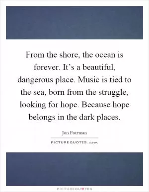 From the shore, the ocean is forever. It’s a beautiful, dangerous place. Music is tied to the sea, born from the struggle, looking for hope. Because hope belongs in the dark places Picture Quote #1