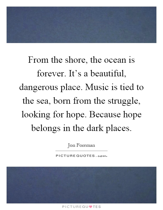 From the shore, the ocean is forever. It's a beautiful, dangerous place. Music is tied to the sea, born from the struggle, looking for hope. Because hope belongs in the dark places Picture Quote #1