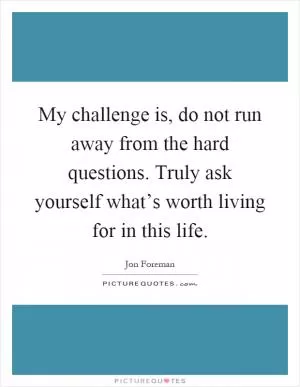 My challenge is, do not run away from the hard questions. Truly ask yourself what’s worth living for in this life Picture Quote #1