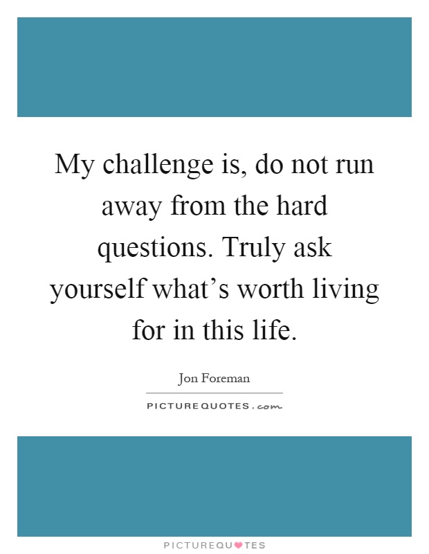 My challenge is, do not run away from the hard questions. Truly ask yourself what's worth living for in this life Picture Quote #1