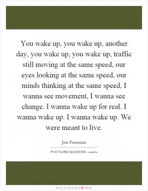You wake up, you wake up, another day, you wake up, you wake up, traffic still moving at the same speed, our eyes looking at the same speed, our minds thinking at the same speed, I wanna see movement, I wanna see change. I wanna wake up for real. I wanna wake up. I wanna wake up. We were meant to live Picture Quote #1