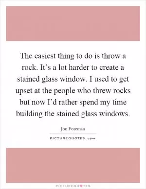 The easiest thing to do is throw a rock. It’s a lot harder to create a stained glass window. I used to get upset at the people who threw rocks but now I’d rather spend my time building the stained glass windows Picture Quote #1