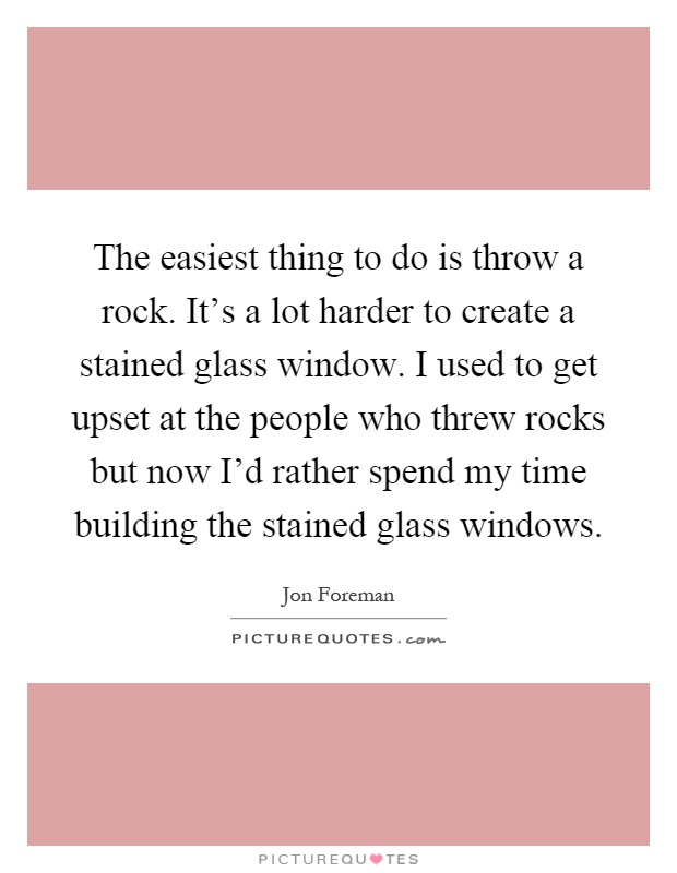 The easiest thing to do is throw a rock. It's a lot harder to create a stained glass window. I used to get upset at the people who threw rocks but now I'd rather spend my time building the stained glass windows Picture Quote #1