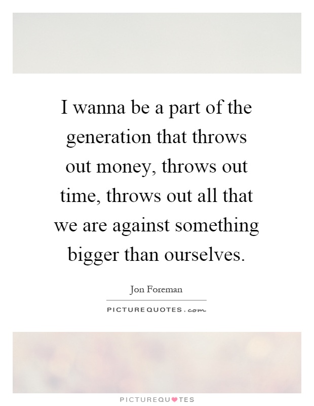 I wanna be a part of the generation that throws out money, throws out time, throws out all that we are against something bigger than ourselves Picture Quote #1