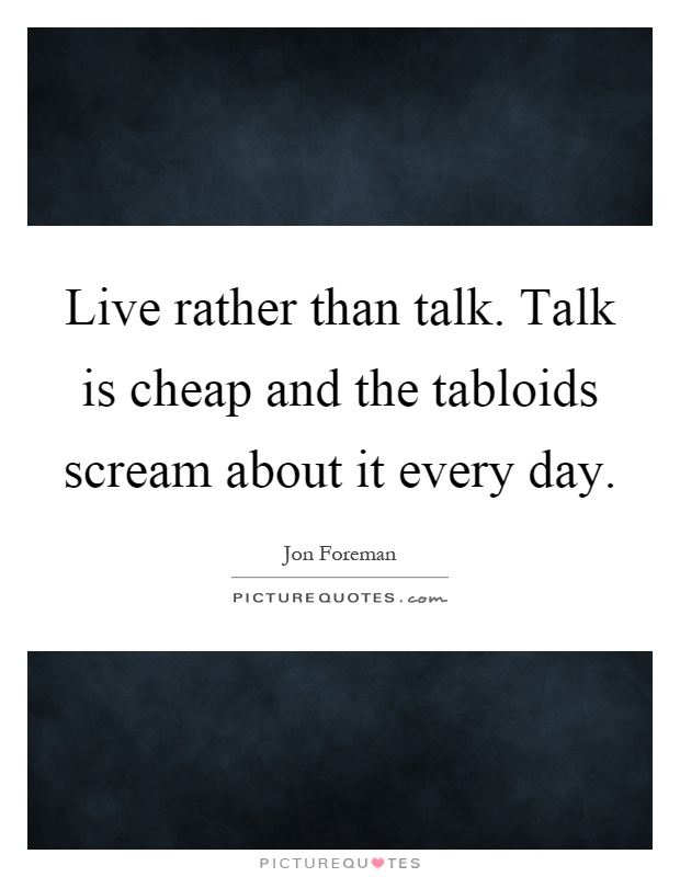 Live rather than talk. Talk is cheap and the tabloids scream about it every day Picture Quote #1