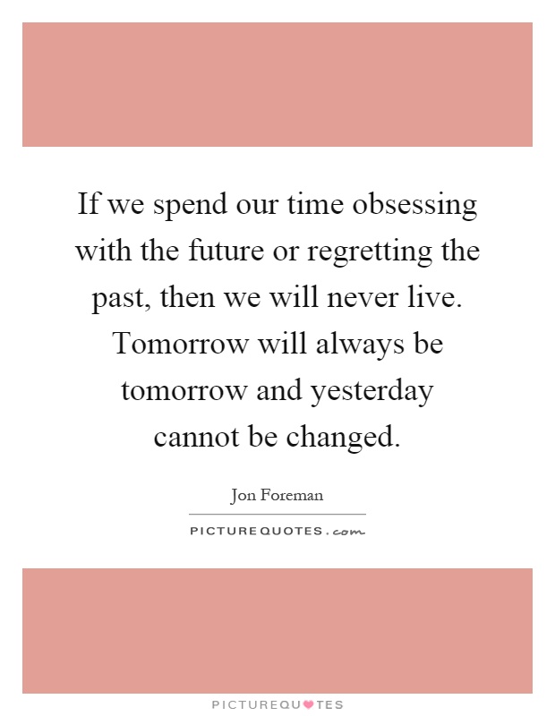 If we spend our time obsessing with the future or regretting the past, then we will never live. Tomorrow will always be tomorrow and yesterday cannot be changed Picture Quote #1