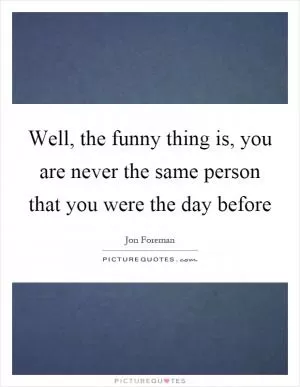 Well, the funny thing is, you are never the same person that you were the day before Picture Quote #1