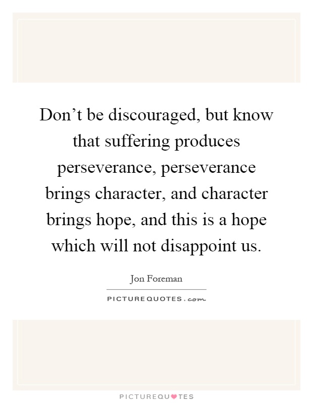 Don't be discouraged, but know that suffering produces perseverance, perseverance brings character, and character brings hope, and this is a hope which will not disappoint us Picture Quote #1