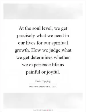 At the soul level, we get precisely what we need in our lives for our spiritual growth. How we judge what we get determines whether we experience life as painful or joyful Picture Quote #1