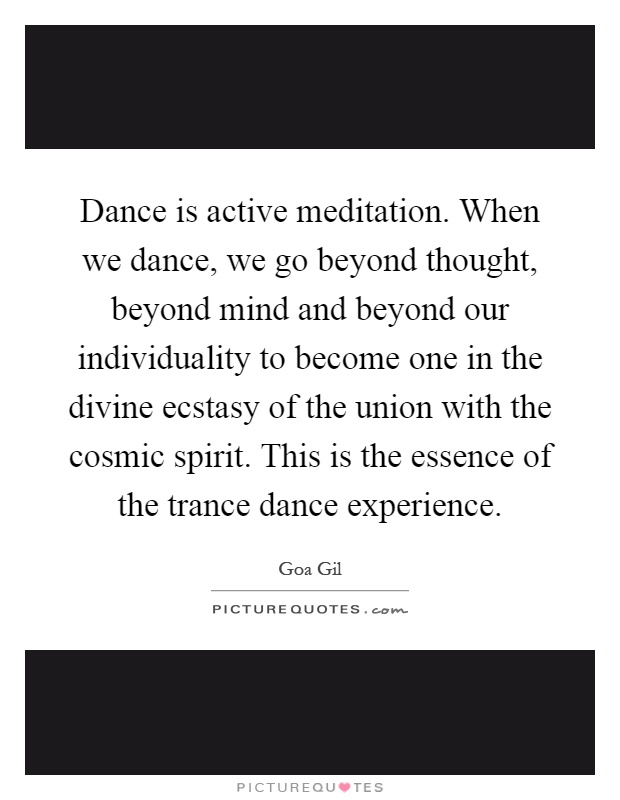 Dance is active meditation. When we dance, we go beyond thought, beyond mind and beyond our individuality to become one in the divine ecstasy of the union with the cosmic spirit. This is the essence of the trance dance experience Picture Quote #1