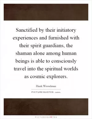 Sanctified by their initiatory experiences and furnished with their spirit guardians, the shaman alone among human beings is able to consciously travel into the spiritual worlds as cosmic explorers Picture Quote #1
