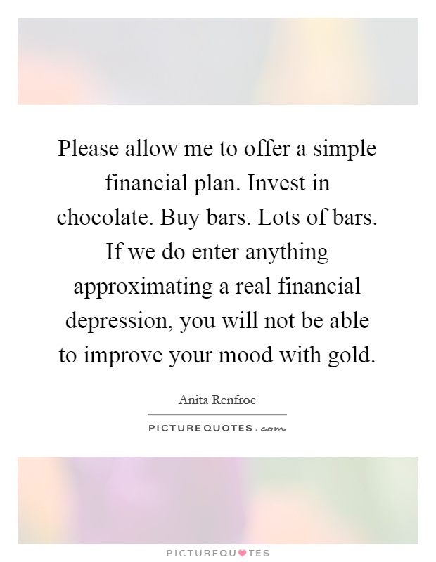 Please allow me to offer a simple financial plan. Invest in chocolate. Buy bars. Lots of bars. If we do enter anything approximating a real financial depression, you will not be able to improve your mood with gold Picture Quote #1