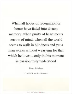 When all hopes of recognition or honor have faded into distant memory, when purity of heart meets sorrow of mind, when all the world seems to walk in blindness and yet a man works without wearying for that which he loves... only in this moment is passion truly understood Picture Quote #1