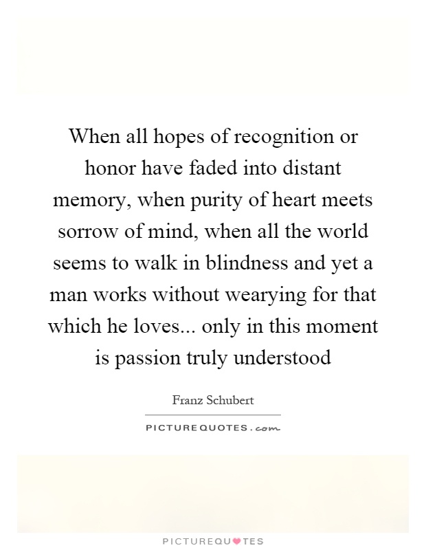 When all hopes of recognition or honor have faded into distant memory, when purity of heart meets sorrow of mind, when all the world seems to walk in blindness and yet a man works without wearying for that which he loves... only in this moment is passion truly understood Picture Quote #1