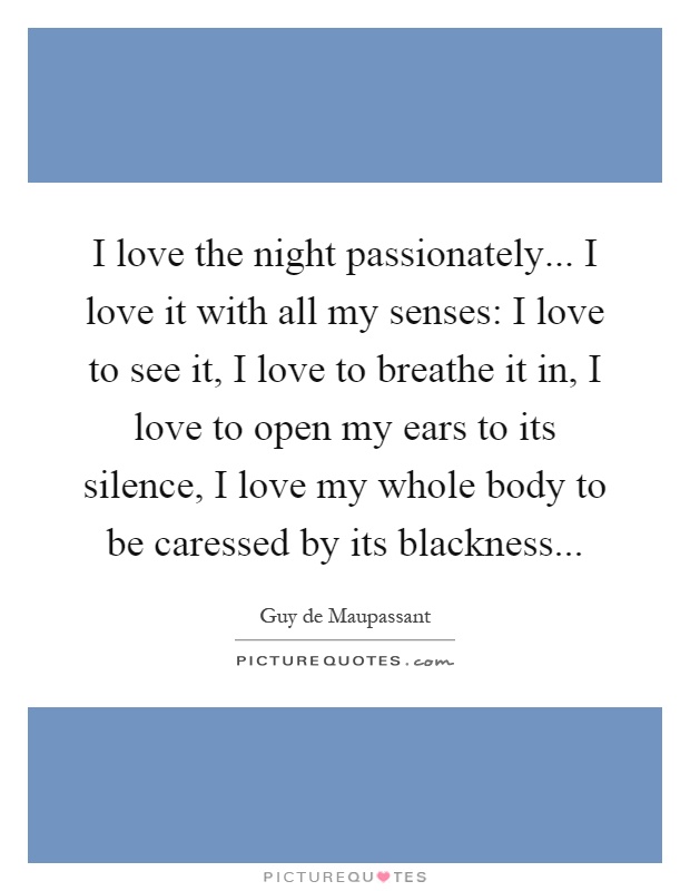 I love the night passionately... I love it with all my senses: I love to see it, I love to breathe it in, I love to open my ears to its silence, I love my whole body to be caressed by its blackness Picture Quote #1