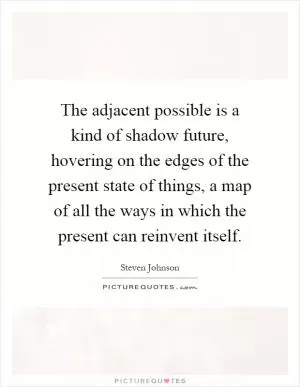 The adjacent possible is a kind of shadow future, hovering on the edges of the present state of things, a map of all the ways in which the present can reinvent itself Picture Quote #1