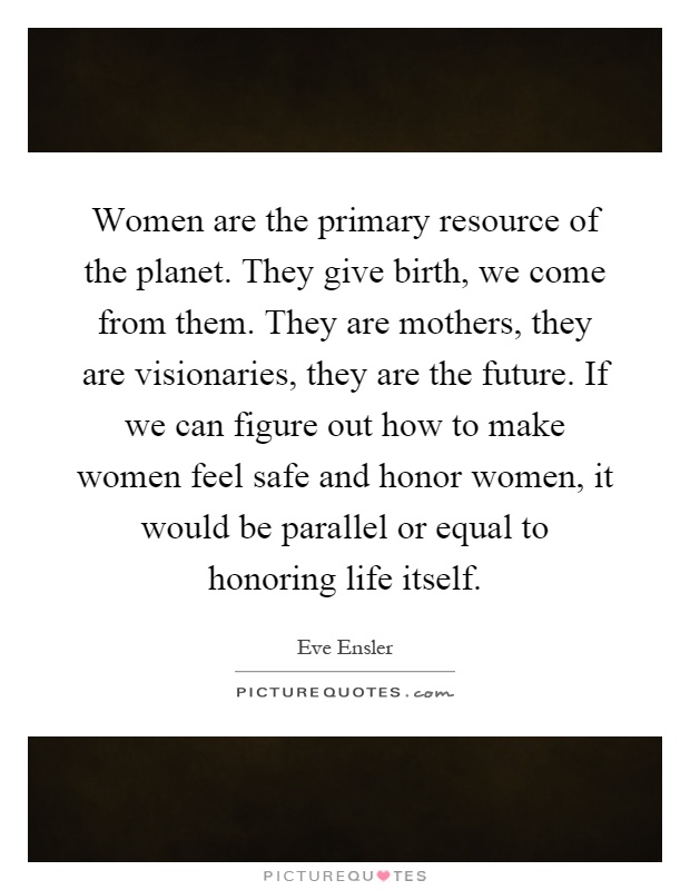 Women are the primary resource of the planet. They give birth, we come from them. They are mothers, they are visionaries, they are the future. If we can figure out how to make women feel safe and honor women, it would be parallel or equal to honoring life itself Picture Quote #1