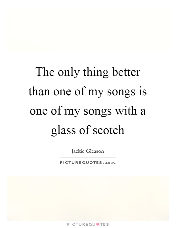 The only thing better than one of my songs is one of my songs with a glass of scotch Picture Quote #1