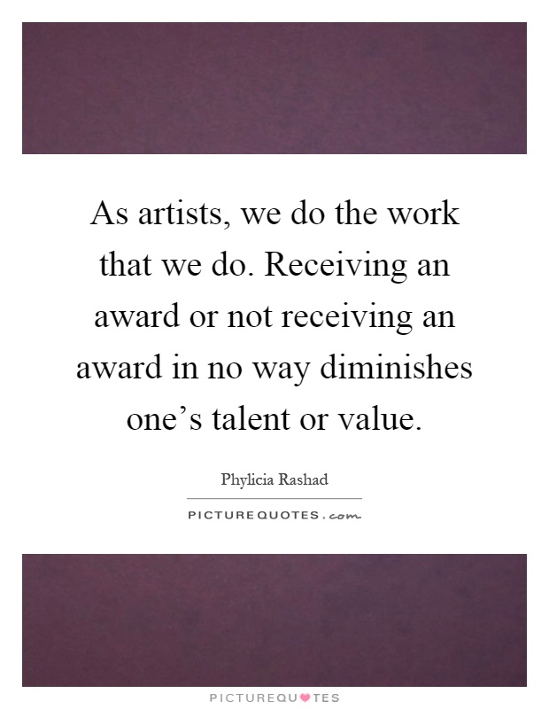 As artists, we do the work that we do. Receiving an award or not receiving an award in no way diminishes one's talent or value Picture Quote #1