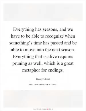 Everything has seasons, and we have to be able to recognize when something’s time has passed and be able to move into the next season. Everything that is alive requires pruning as well, which is a great metaphor for endings Picture Quote #1