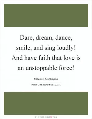 Dare, dream, dance, smile, and sing loudly! And have faith that love is an unstoppable force! Picture Quote #1