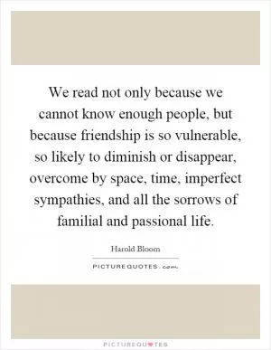 We read not only because we cannot know enough people, but because friendship is so vulnerable, so likely to diminish or disappear, overcome by space, time, imperfect sympathies, and all the sorrows of familial and passional life Picture Quote #1