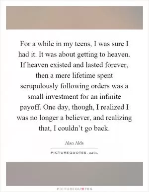 For a while in my teens, I was sure I had it. It was about getting to heaven. If heaven existed and lasted forever, then a mere lifetime spent scrupulously following orders was a small investment for an infinite payoff. One day, though, I realized I was no longer a believer, and realizing that, I couldn’t go back Picture Quote #1
