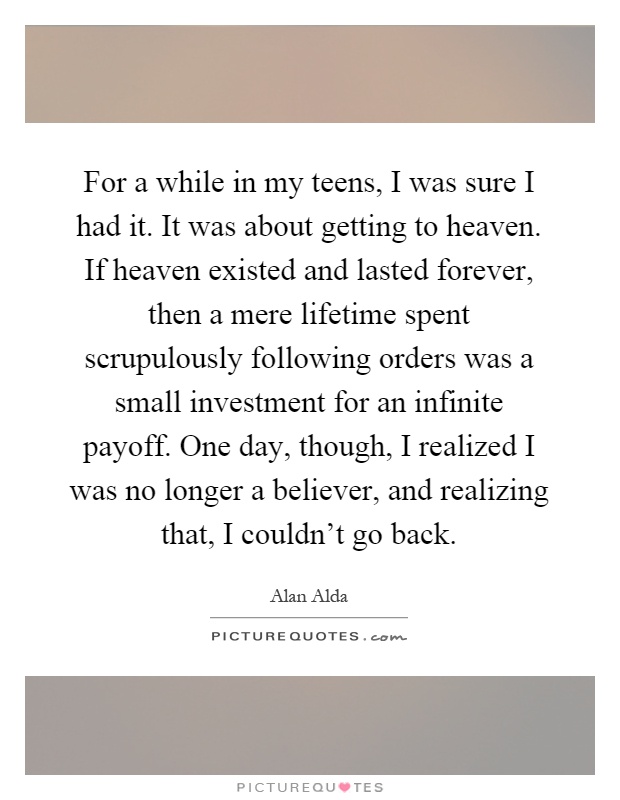 For a while in my teens, I was sure I had it. It was about getting to heaven. If heaven existed and lasted forever, then a mere lifetime spent scrupulously following orders was a small investment for an infinite payoff. One day, though, I realized I was no longer a believer, and realizing that, I couldn't go back Picture Quote #1