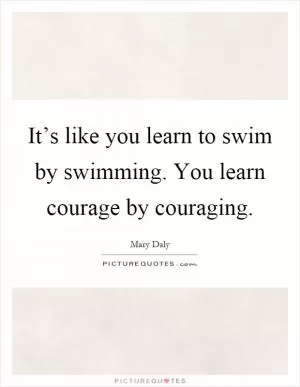 It’s like you learn to swim by swimming. You learn courage by couraging Picture Quote #1