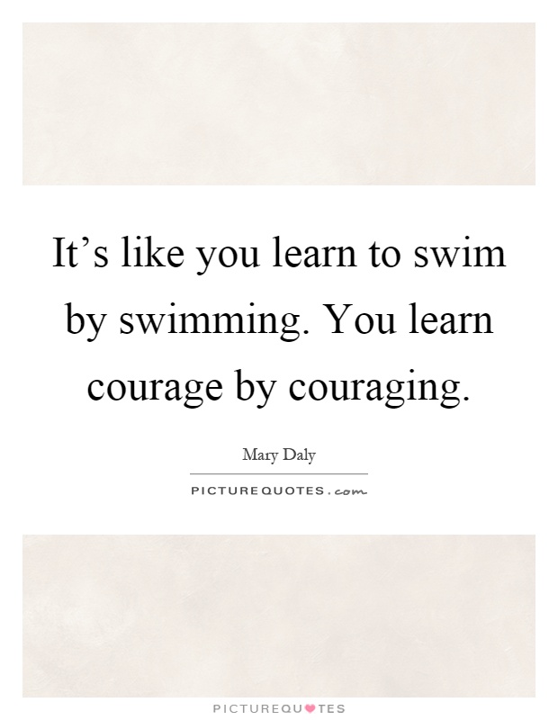 It's like you learn to swim by swimming. You learn courage by couraging Picture Quote #1