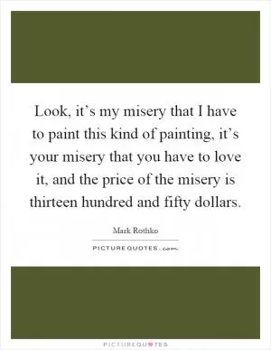 Look, it’s my misery that I have to paint this kind of painting, it’s your misery that you have to love it, and the price of the misery is thirteen hundred and fifty dollars Picture Quote #1
