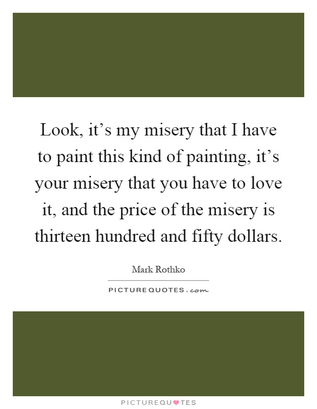 Look, it's my misery that I have to paint this kind of painting, it's your misery that you have to love it, and the price of the misery is thirteen hundred and fifty dollars Picture Quote #1