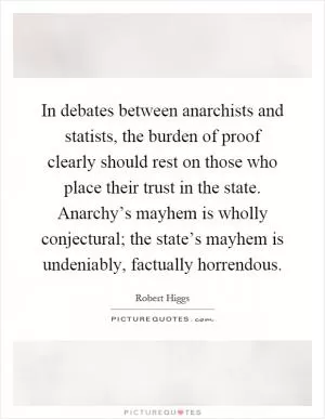 In debates between anarchists and statists, the burden of proof clearly should rest on those who place their trust in the state. Anarchy’s mayhem is wholly conjectural; the state’s mayhem is undeniably, factually horrendous Picture Quote #1