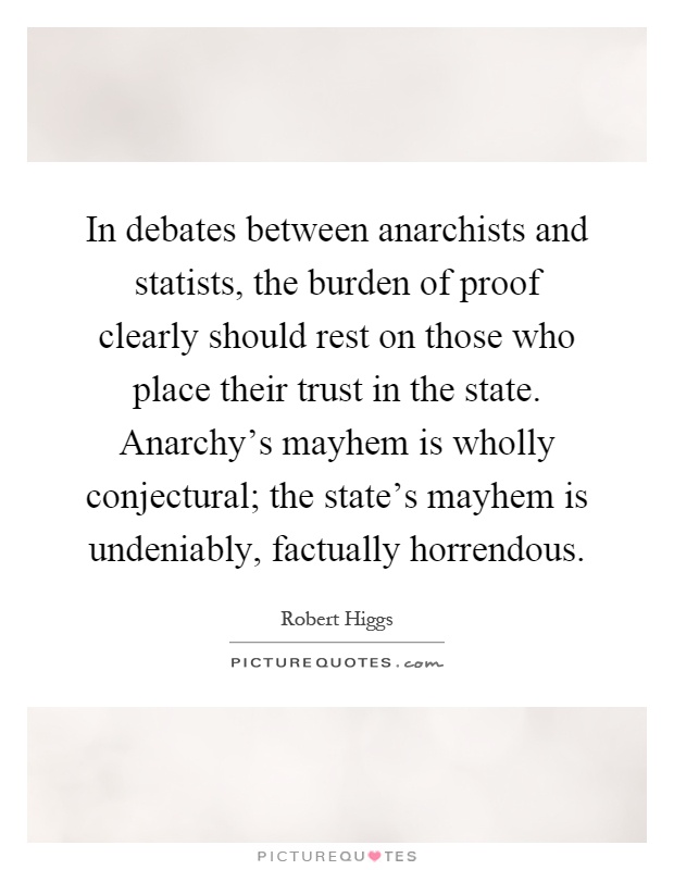 In debates between anarchists and statists, the burden of proof clearly should rest on those who place their trust in the state. Anarchy's mayhem is wholly conjectural; the state's mayhem is undeniably, factually horrendous Picture Quote #1