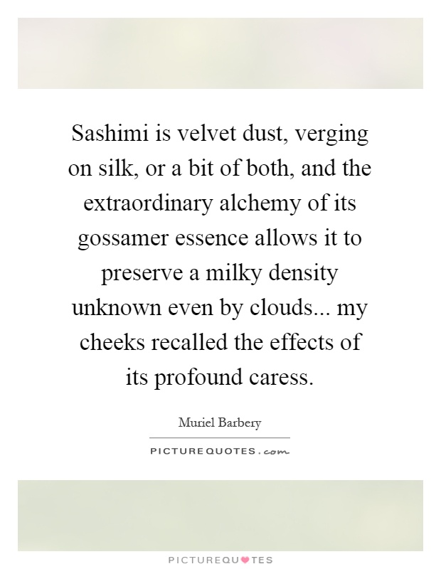 Sashimi is velvet dust, verging on silk, or a bit of both, and the extraordinary alchemy of its gossamer essence allows it to preserve a milky density unknown even by clouds... my cheeks recalled the effects of its profound caress Picture Quote #1