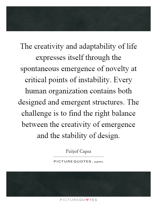 The creativity and adaptability of life expresses itself through the spontaneous emergence of novelty at critical points of instability. Every human organization contains both designed and emergent structures. The challenge is to find the right balance between the creativity of emergence and the stability of design Picture Quote #1
